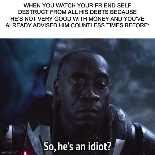 WHEN YOU WATCH YOUR FRIEND SELF DESTRUCT FROM ALL HIS DEBTS BECAUSE HE’S NOT VERY GOOD WITH MONEY AND YOU’VE ALREADY ADVISED HIM COUNTLESS TIMES BEFORE: | image tagged in blank white template,so hes an idiot,war machine,avengers endgame,starlord | made w/ Imgflip meme maker
