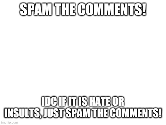 SPAM!!! | SPAM THE COMMENTS! IDC IF IT IS HATE OR INSULTS, JUST SPAM THE COMMENTS! | image tagged in blank white template | made w/ Imgflip meme maker