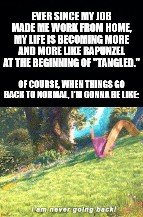 EVER SINCE MY JOB MADE ME WORK FROM HOME, MY LIFE IS BECOMING MORE AND MORE LIKE RAPUNZEL AT THE BEGINNING OF "TANGLED."; OF COURSE, WHEN THINGS GO BACK TO NORMAL, I'M GONNA BE LIKE: | image tagged in black background | made w/ Imgflip meme maker