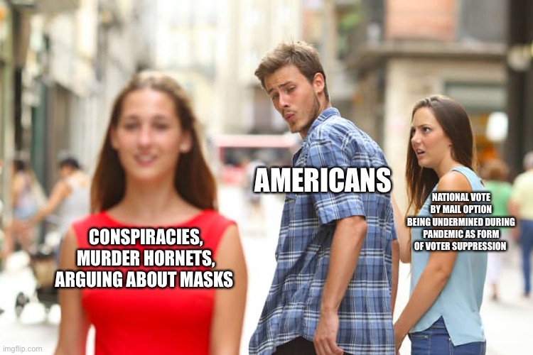 Distracted Americans | AMERICANS; NATIONAL VOTE BY MAIL OPTION BEING UNDERMINED DURING PANDEMIC AS FORM OF VOTER SUPPRESSION; CONSPIRACIES, MURDER HORNETS, ARGUING ABOUT MASKS | image tagged in memes,distracted boyfriend,covid-19,murder hornets,conspiracy theories,voter fraud | made w/ Imgflip meme maker