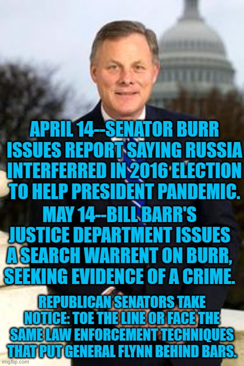 President Pandemic's Republican Enemy | APRIL 14--SENATOR BURR ISSUES REPORT SAYING RUSSIA INTERFERRED IN 2016 ELECTION TO HELP PRESIDENT PANDEMIC. MAY 14--BILL BARR'S JUSTICE DEPARTMENT ISSUES A SEARCH WARRENT ON BURR, SEEKING EVIDENCE OF A CRIME. REPUBLICAN SENATORS TAKE NOTICE: TOE THE LINE OR FACE THE SAME LAW ENFORCEMENT TECHNIQUES THAT PUT GENERAL FLYNN BEHIND BARS. | image tagged in politics | made w/ Imgflip meme maker