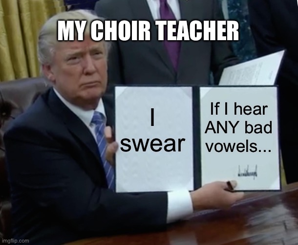 Trump Bill Signing | MY CHOIR TEACHER; I swear; If I hear ANY bad vowels... | image tagged in memes,trump bill signing,choir,funny,school | made w/ Imgflip meme maker