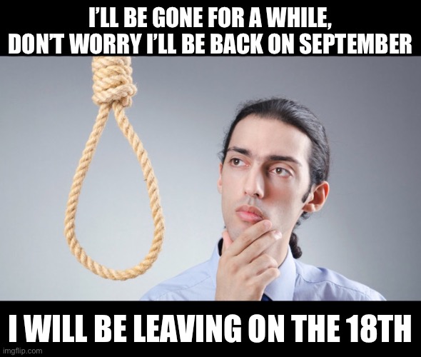 I’ll be back on the 18th | I’LL BE GONE FOR A WHILE, DON’T WORRY I’LL BE BACK ON SEPTEMBER; I WILL BE LEAVING ON THE 18TH | image tagged in man pondering on hanging himself | made w/ Imgflip meme maker
