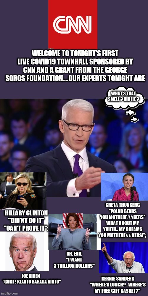 yep they did | WELCOME TO TONIGHT'S FIRST LIVE COVID19 TOWNHALL SPONSORED BY CNN AND A GRANT FROM THE GEORGE SOROS FOUNDATION....OUR EXPERTS TONIGHT ARE; WHAT'S THAT SMELL ? DID HE ? GRETA THUNBERG "POLAR BEARS YOU MOTHERF##KERS" WHAT ABOUT MY YOUTH.. MY DREAMS YOU MOTHERF##KERS!";; HILLARY CLINTON "DID'NT DO IT" "CAN'T PROVE IT";; DR. EVIL
"I WANT
3 TRILLION DOLLARS"; JOE BIDEN 
 "GORT ! KLAATU BARADA NIKTO"; BERNIE SANDERS "WHERE'S LUNCH? , WHERE'S MY FREE GIFT BASKET?" | image tagged in cnn fake news,democrats,covid19,greta thunberg,joe biden,hillary clinton | made w/ Imgflip meme maker