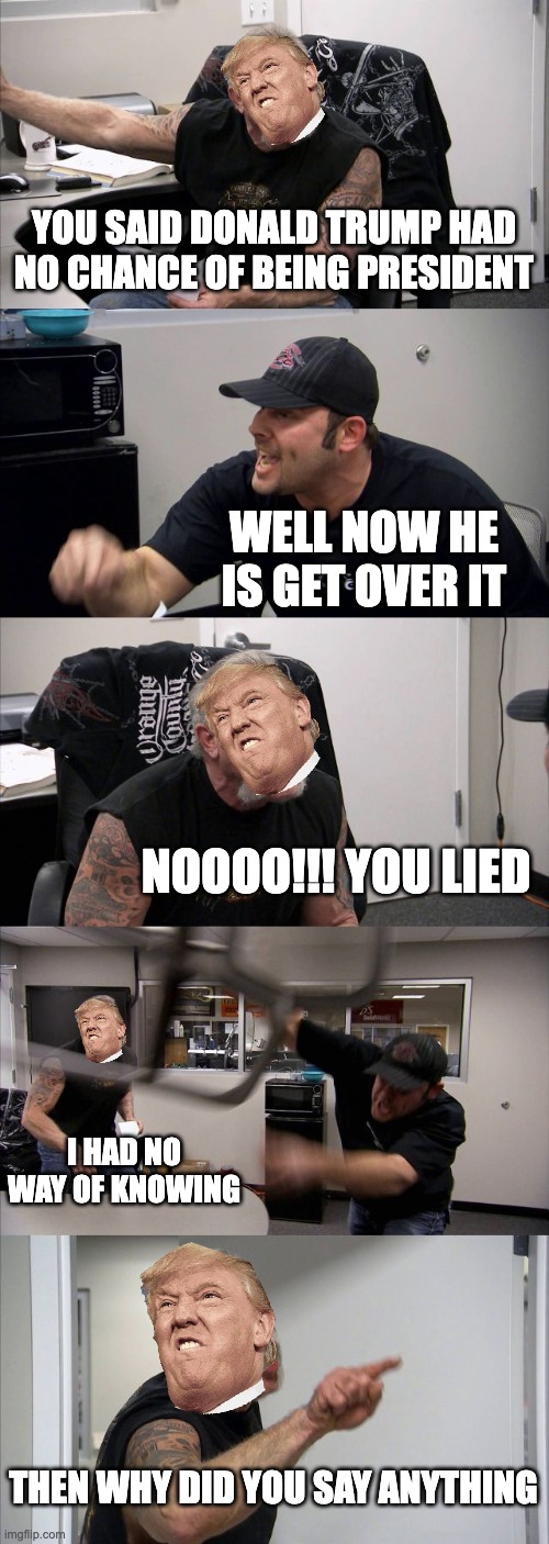 American Chopper Argument | YOU SAID DONALD TRUMP HAD NO CHANCE OF BEING PRESIDENT; WELL NOW HE IS GET OVER IT; NOOOO!!! YOU LIED; I HAD NO WAY OF KNOWING; THEN WHY DID YOU SAY ANYTHING | image tagged in memes,american chopper argument | made w/ Imgflip meme maker
