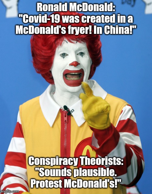 Covid conspiracy | Ronald McDonald:
"Covid-19 was created in a McDonald's fryer! In China!"; Conspiracy Theorists:
"Sounds plausible. Protest McDonald's!" | image tagged in covid-19,conspiracy,idiots | made w/ Imgflip meme maker