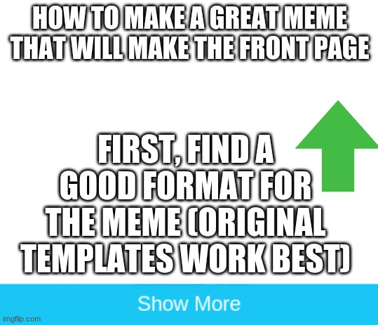 how to make a great meme | HOW TO MAKE A GREAT MEME THAT WILL MAKE THE FRONT PAGE; FIRST, FIND A GOOD FORMAT FOR THE MEME (ORIGINAL TEMPLATES WORK BEST) | image tagged in blank white template,funny memes,we've been tricked | made w/ Imgflip meme maker