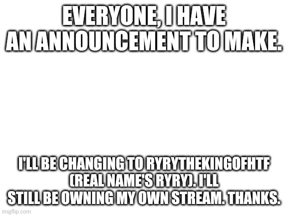 Announcement. | EVERYONE, I HAVE AN ANNOUNCEMENT TO MAKE. I'LL BE CHANGING TO RYRYTHEKINGOFHTF (REAL NAME'S RYRY). I'LL STILL BE OWNING MY OWN STREAM. THANKS. | image tagged in blank white template | made w/ Imgflip meme maker