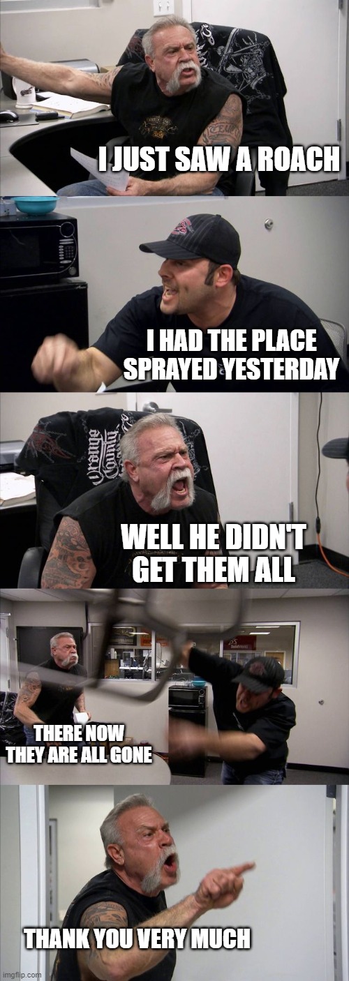 American Chopper Argument | I JUST SAW A ROACH; I HAD THE PLACE SPRAYED YESTERDAY; WELL HE DIDN'T GET THEM ALL; THERE NOW THEY ARE ALL GONE; THANK YOU VERY MUCH | image tagged in memes,american chopper argument | made w/ Imgflip meme maker