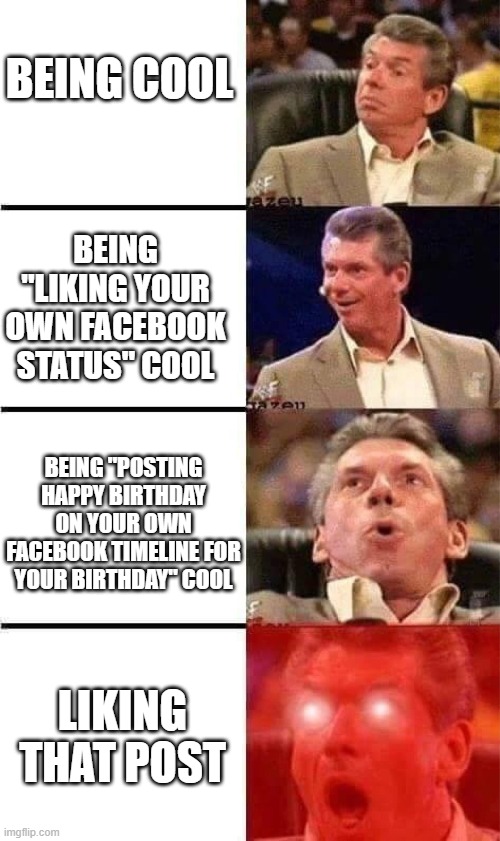 Being cool | BEING COOL; BEING "LIKING YOUR OWN FACEBOOK STATUS" COOL; BEING "POSTING HAPPY BIRTHDAY ON YOUR OWN FACEBOOK TIMELINE FOR YOUR BIRTHDAY" COOL; LIKING THAT POST | image tagged in vince mcmahon reaction w/glowing eyes | made w/ Imgflip meme maker