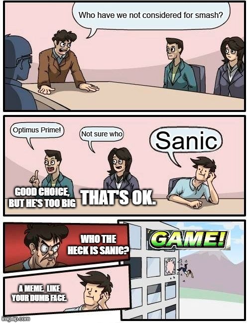 The 2nd-to last panel is hilarious. | Who have we not considered for smash? Optimus Prime! Not sure who; Sanic; GOOD CHOICE, BUT HE'S TOO BIG; THAT'S OK. WHO THE HECK IS SANIC? A MEME.  LIKE YOUR DUMB FACE. | image tagged in boardroom meeting suggestion,super smash bros,dlc,optimus prime,sanic,meme | made w/ Imgflip meme maker