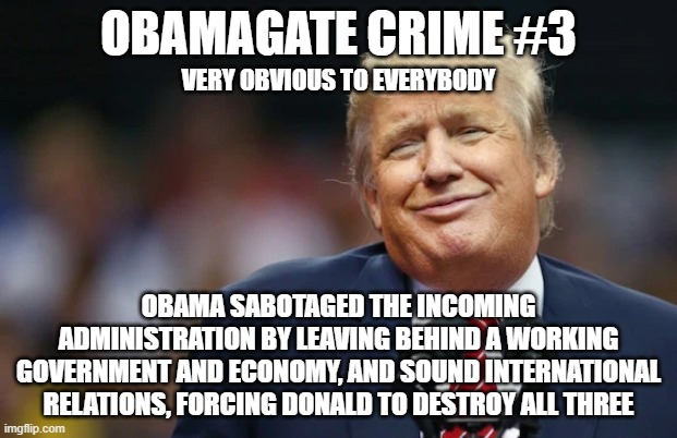 ObamaGate Crime #3 | OBAMAGATE CRIME #3; VERY OBVIOUS TO EVERYBODY; OBAMA SABOTAGED THE INCOMING ADMINISTRATION BY LEAVING BEHIND A WORKING GOVERNMENT AND ECONOMY, AND SOUND INTERNATIONAL RELATIONS, FORCING DONALD TO DESTROY ALL THREE | image tagged in obamagate,trump,obamagate crimes,economy | made w/ Imgflip meme maker