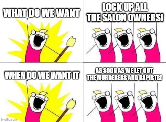 We're living in weird times. | WHAT DO WE WANT; LOCK UP ALL THE SALON OWNERS! AS SOON AS WE LET OUT THE MURDERERS AND RAPISTS! WHEN DO WE WANT IT | image tagged in memes,what do we want,politics,political meme,funny | made w/ Imgflip meme maker