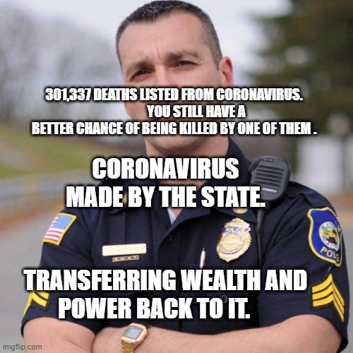 Cop | CORONAVIRUS MADE BY THE STATE.                      
       TRANSFERRING WEALTH AND POWER BACK TO IT. 301,337 DEATHS LISTED FROM CORONAVIRUS.                  YOU STILL HAVE A BETTER CHANCE OF BEING KILLED BY ONE OF THEM . | image tagged in cop | made w/ Imgflip meme maker