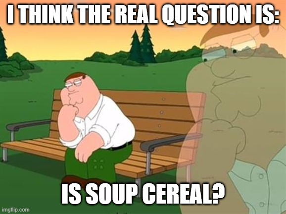pensive reflecting thoughtful peter griffin | I THINK THE REAL QUESTION IS: IS SOUP CEREAL? | image tagged in pensive reflecting thoughtful peter griffin | made w/ Imgflip meme maker