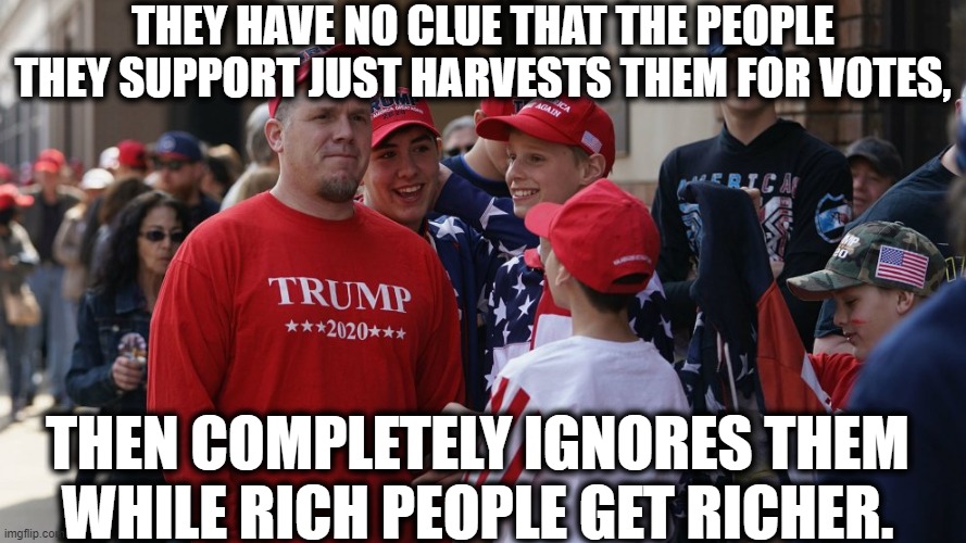 They have no clue. | THEY HAVE NO CLUE THAT THE PEOPLE THEY SUPPORT JUST HARVESTS THEM FOR VOTES, THEN COMPLETELY IGNORES THEM WHILE RICH PEOPLE GET RICHER. | image tagged in trump supporters,donald trump,republicans,conservatives,morons,coronavirus | made w/ Imgflip meme maker