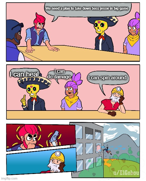 Brawl Stars Boardroom Meeting Suggestion | We need a plan to take down boss jessie in big game; I can heal. I can do damage. I can spin around. | image tagged in brawl stars boardroom meeting suggestion | made w/ Imgflip meme maker