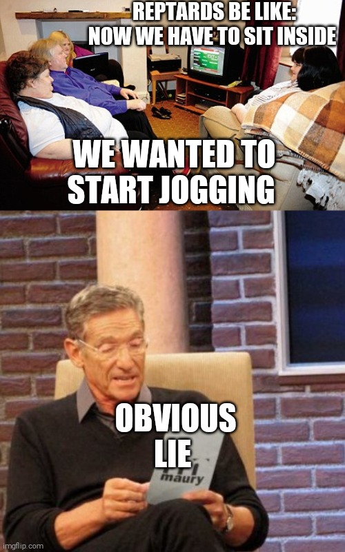REPTARDS BE LIKE: NOW WE HAVE TO SIT INSIDE; WE WANTED TO START JOGGING; OBVIOUS LIE | image tagged in memes,maury lie detector,fat people watching tv,scumbag republicans | made w/ Imgflip meme maker