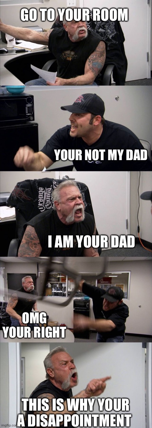 American Chopper Argument Meme | GO TO YOUR ROOM; YOUR NOT MY DAD; I AM YOUR DAD; OMG YOUR RIGHT; THIS IS WHY YOUR A DISAPPOINTMENT | image tagged in memes,american chopper argument | made w/ Imgflip meme maker