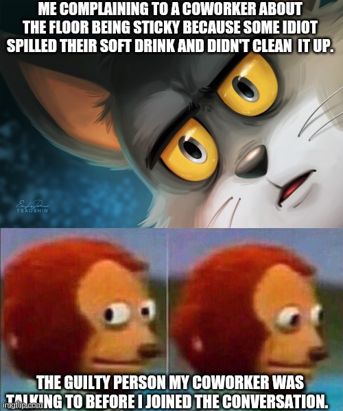 Wtf?!! | ME COMPLAINING TO A COWORKER ABOUT THE FLOOR BEING STICKY BECAUSE SOME IDIOT SPILLED THEIR SOFT DRINK AND DIDN'T CLEAN  IT UP. THE GUILTY PERSON MY COWORKER WAS TALKING TO BEFORE I JOINED THE CONVERSATION. | image tagged in monkey looking away,unsettled tom stylized | made w/ Imgflip meme maker
