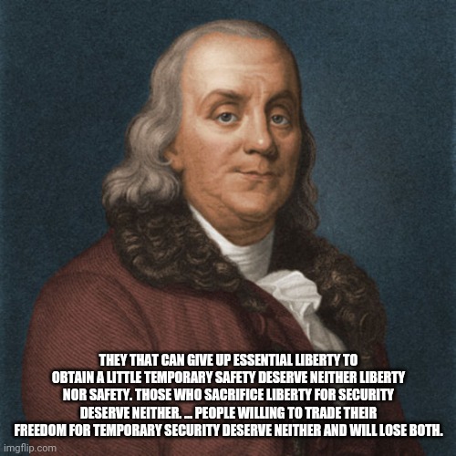 Ben Franklin | THEY THAT CAN GIVE UP ESSENTIAL LIBERTY TO OBTAIN A LITTLE TEMPORARY SAFETY DESERVE NEITHER LIBERTY NOR SAFETY. THOSE WHO SACRIFICE LIBERTY  | image tagged in ben franklin | made w/ Imgflip meme maker