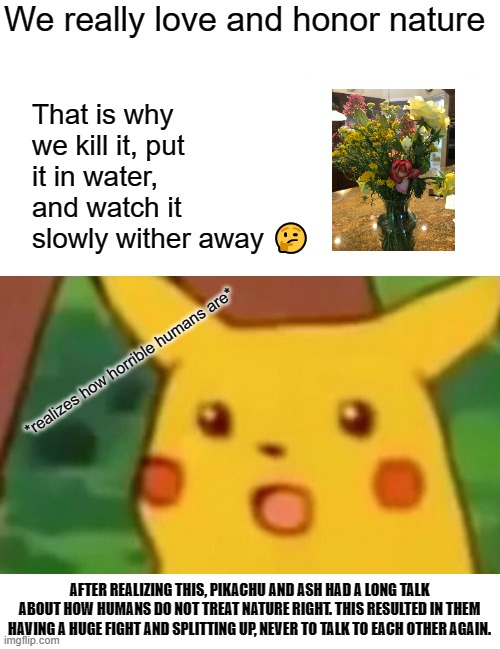 Surprised Pikachu | That is why we kill it, put it in water, and watch it slowly wither away 🤔; We really love and honor nature; *realizes how horrible humans are*; AFTER REALIZING THIS, PIKACHU AND ASH HAD A LONG TALK ABOUT HOW HUMANS DO NOT TREAT NATURE RIGHT. THIS RESULTED IN THEM HAVING A HUGE FIGHT AND SPLITTING UP, NEVER TO TALK TO EACH OTHER AGAIN. | image tagged in memes,surprised pikachu | made w/ Imgflip meme maker