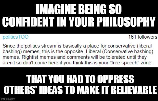 A true sign of self-doubt is the need to silence others. |  IMAGINE BEING SO CONFIDENT IN YOUR PHILOSOPHY; THAT YOU HAD TO OPPRESS OTHERS' IDEAS TO MAKE IT BELIEVABLE | image tagged in politicstoo | made w/ Imgflip meme maker