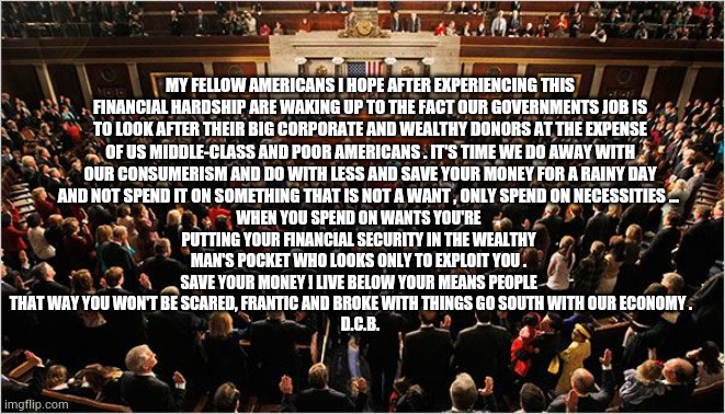 Congress | MY FELLOW AMERICANS I HOPE AFTER EXPERIENCING THIS FINANCIAL HARDSHIP ARE WAKING UP TO THE FACT OUR GOVERNMENTS JOB IS TO LOOK AFTER THEIR BIG CORPORATE AND WEALTHY DONORS AT THE EXPENSE OF US MIDDLE-CLASS AND POOR AMERICANS . IT'S TIME WE DO AWAY WITH OUR CONSUMERISM AND DO WITH LESS AND SAVE YOUR MONEY FOR A RAINY DAY AND NOT SPEND IT ON SOMETHING THAT IS NOT A WANT , ONLY SPEND ON NECESSITIES ... WHEN YOU SPEND ON WANTS YOU'RE PUTTING YOUR FINANCIAL SECURITY IN THE WEALTHY MAN'S POCKET WHO LOOKS ONLY TO EXPLOIT YOU . SAVE YOUR MONEY ! LIVE BELOW YOUR MEANS PEOPLE THAT WAY YOU WON'T BE SCARED, FRANTIC AND BROKE WITH THINGS GO SOUTH WITH OUR ECONOMY .     
 D.C.B. | image tagged in congress,covid-19,trump,biden | made w/ Imgflip meme maker