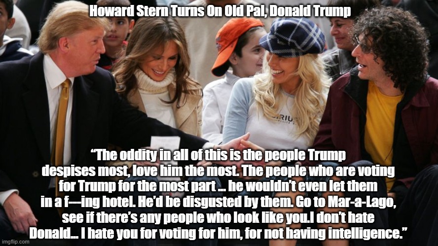  Howard Stern Turns On Old Pal, Donald Trump; “The oddity in all of this is the people Trump despises most, love him the most. The people who are voting for Trump for the most part ... he wouldn’t even let them in a f---ing hotel. He’d be disgusted by them. Go to Mar-a-Lago, see if there’s any people who look like you.I don’t hate Donald... I hate you for voting for him, for not having intelligence.” | made w/ Imgflip meme maker