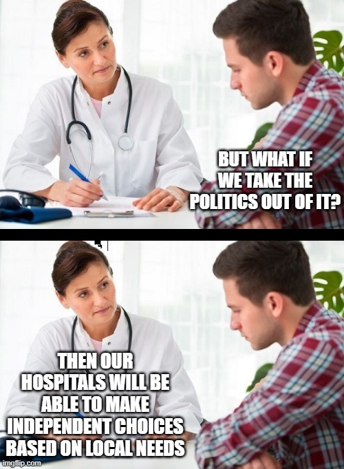 doctor and patient | BUT WHAT IF WE TAKE THE POLITICS OUT OF IT? THEN OUR HOSPITALS WILL BE ABLE TO MAKE INDEPENDENT CHOICES BASED ON LOCAL NEEDS | image tagged in doctor and patient | made w/ Imgflip meme maker