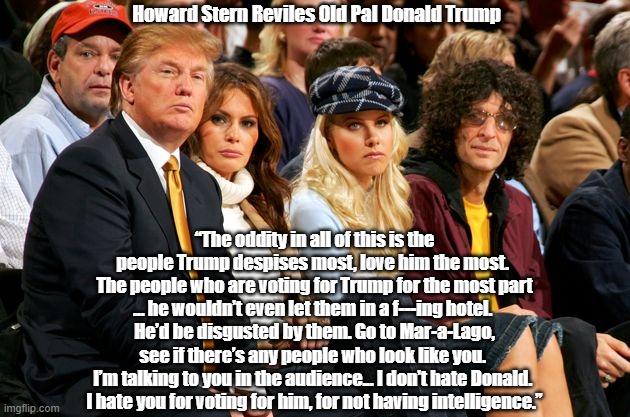  Howard Stern Reviles Old Pal Donald Trump; “The oddity in all of this is the people Trump despises most, love him the most. 
The people who are voting for Trump for the most part ... he wouldn’t even let them in a f---ing hotel. 
He’d be disgusted by them. Go to Mar-a-Lago, see if there’s any people who look like you. 
I’m talking to you in the audience... I don’t hate Donald. 
I hate you for voting for him, for not having intelligence.” | made w/ Imgflip meme maker
