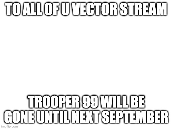 just a message from him yall*he contracted the covid 19* | TO ALL OF U VECTOR STREAM; TROOPER 99 WILL BE GONE UNTIL NEXT SEPTEMBER | image tagged in blank white template | made w/ Imgflip meme maker
