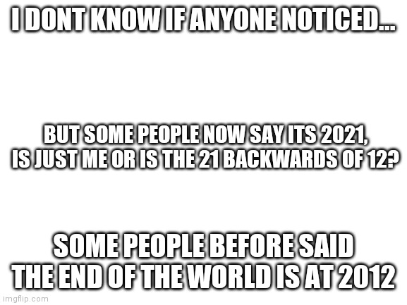 Blank White Template | I DONT KNOW IF ANYONE NOTICED... BUT SOME PEOPLE NOW SAY ITS 2021, IS JUST ME OR IS THE 21 BACKWARDS OF 12? SOME PEOPLE BEFORE SAID THE END OF THE WORLD IS AT 2012 | image tagged in blank white template | made w/ Imgflip meme maker