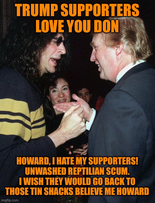 TRUMP SUPPORTERS LOVE YOU DON HOWARD, I HATE MY SUPPORTERS! UNWASHED REPTILIAN SCUM. I WISH THEY WOULD GO BACK TO THOSE TIN SHACKS BELIEVE M | made w/ Imgflip meme maker