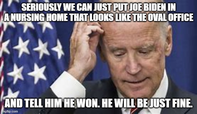 joe biden | SERIOUSLY WE CAN JUST PUT JOE BIDEN IN A NURSING HOME THAT LOOKS LIKE THE OVAL OFFICE; AND TELL HIM HE WON. HE WILL BE JUST FINE. | image tagged in joe biden,republican,trump,democrat,vote,election | made w/ Imgflip meme maker