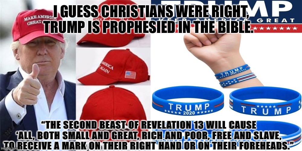 Mark of the Beast | I GUESS CHRISTIANS WERE RIGHT, TRUMP IS PROPHESIED IN THE BIBLE. “THE SECOND BEAST OF REVELATION 13 WILL CAUSE ‘ALL, BOTH SMALL AND GREAT, RICH AND POOR, FREE AND SLAVE, TO RECEIVE A MARK ON THEIR RIGHT HAND OR ON THEIR FOREHEADS.” | image tagged in trump | made w/ Imgflip meme maker