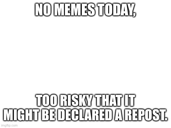 Blank White Template | NO MEMES TODAY, TOO RISKY THAT IT MIGHT BE DECLARED A REPOST. | image tagged in blank white template | made w/ Imgflip meme maker