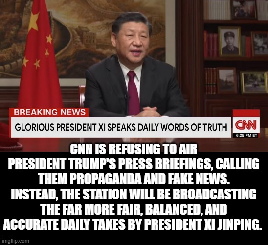 CNN Refuses to Air Trump Briefings Calling them Propaganda. They have found China 's information is far more fair and balanced. | CNN IS REFUSING TO AIR PRESIDENT TRUMP'S PRESS BRIEFINGS, CALLING THEM PROPAGANDA AND FAKE NEWS. INSTEAD, THE STATION WILL BE BROADCASTING THE FAR MORE FAIR, BALANCED, AND ACCURATE DAILY TAKES BY PRESIDENT XI JINPING. | image tagged in cnn fake news,trump | made w/ Imgflip meme maker