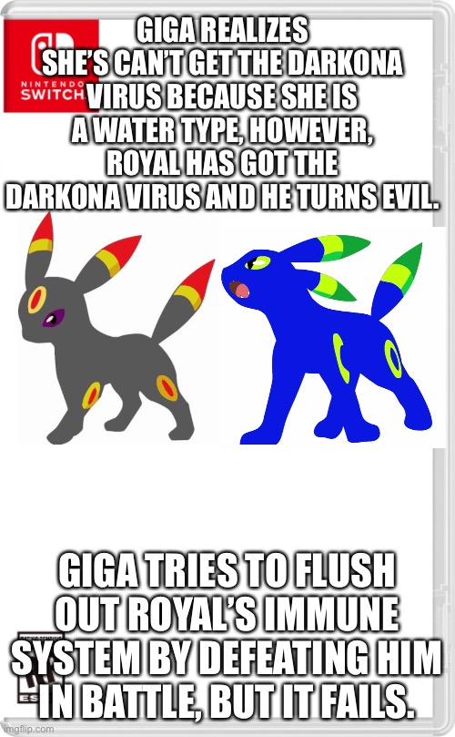 First victim of my OCs | GIGA REALIZES SHE’S CAN’T GET THE DARKONA VIRUS BECAUSE SHE IS A WATER TYPE, HOWEVER, ROYAL HAS GOT THE DARKONA VIRUS AND HE TURNS EVIL. GIGA TRIES TO FLUSH OUT ROYAL’S IMMUNE SYSTEM BY DEFEATING HIM IN BATTLE, BUT IT FAILS. | image tagged in nintendo switch cartridge case | made w/ Imgflip meme maker