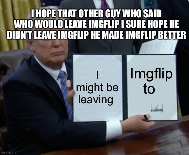 Soon I will leave but it’s not like anyone would care if I leave I’m not even that good at making memes I’m not upvote begging | I HOPE THAT OTHER GUY WHO SAID WHO WOULD LEAVE IMGFLIP I SURE HOPE HE DIDN’T LEAVE IMGFLIP HE MADE IMGFLIP BETTER; I might be leaving; Imgflip to | made w/ Imgflip meme maker