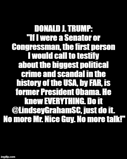 No More Mr. Nice Guy! | DONALD J. TRUMP:
"If I were a Senator or Congressman, the first person I would call to testify about the biggest political crime and scandal in the history of the USA, by FAR, is former President Obama. He knew EVERYTHING. Do it @LindseyGrahamSC, just do it.  No more Mr. Nice Guy. No more talk!" | image tagged in politics,donald trump,barack obama,crime,obamagate,maga | made w/ Imgflip meme maker