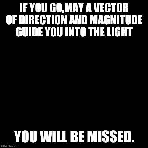 Black Box | IF YOU GO,MAY A VECTOR OF DIRECTION AND MAGNITUDE GUIDE YOU INTO THE LIGHT YOU WILL BE MISSED. | image tagged in black box | made w/ Imgflip meme maker