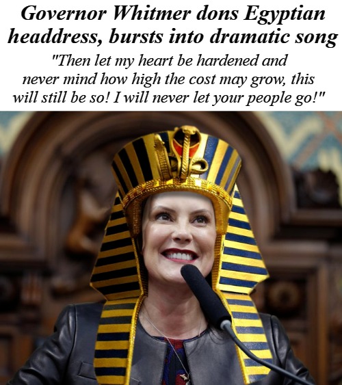 Governor Whitmer | Governor Whitmer dons Egyptian headdress, bursts into dramatic song; "Then let my heart be hardened and never mind how high the cost may grow, this will still be so! I will never let your people go!" | image tagged in tyranny,governor whitmer,lockdown,covid-19,civil rights | made w/ Imgflip meme maker
