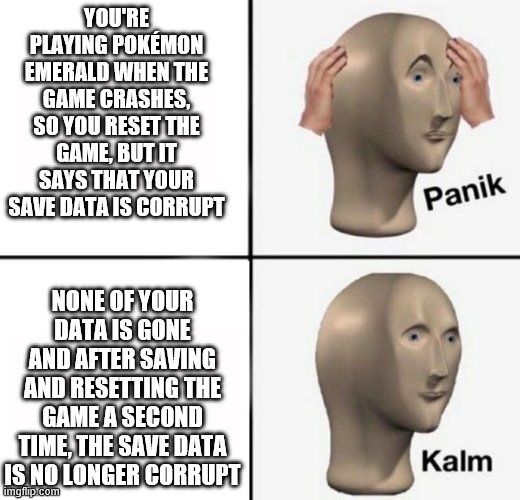 panik kalm | YOU'RE PLAYING POKÉMON EMERALD WHEN THE GAME CRASHES, SO YOU RESET THE GAME, BUT IT SAYS THAT YOUR SAVE DATA IS CORRUPT; NONE OF YOUR DATA IS GONE AND AFTER SAVING AND RESETTING THE GAME A SECOND TIME, THE SAVE DATA IS NO LONGER CORRUPT | image tagged in panik kalm | made w/ Imgflip meme maker