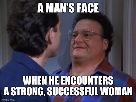Seinfeld Intimidation | A MAN'S FACE WHEN HE ENCOUNTERS A STRONG, SUCCESSFUL WOMAN | image tagged in seinfeld intimidation | made w/ Imgflip meme maker