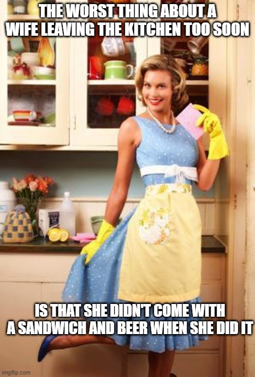 Where's My Lunch? | THE WORST THING ABOUT A WIFE LEAVING THE KITCHEN TOO SOON; IS THAT SHE DIDN'T COME WITH A SANDWICH AND BEER WHEN SHE DID IT | image tagged in happy house wife | made w/ Imgflip meme maker