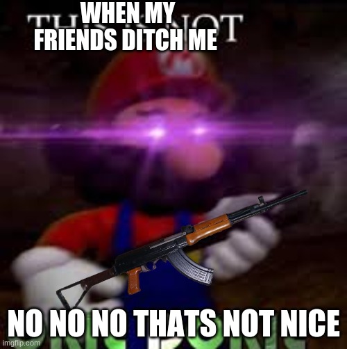 This is not okie dokie | WHEN MY FRIENDS DITCH ME; NO NO NO THATS NOT NICE | image tagged in this is not okie dokie | made w/ Imgflip meme maker