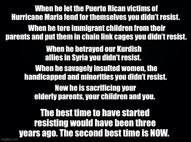 Resist Trump | When he let the Puerto Rican victims of Hurricane Maria fend for themselves you didn’t resist. When he tore immigrant children from their parents and put them in chain link cages you didn’t resist. When he betrayed our Kurdish allies in Syria you didn’t resist. When he savagely insulted women, the handicapped and minorities you didn’t resist. Now he is sacrificing your elderly parents, your children and you. The best time to have started resisting would have been three years ago. The second best time is NOW. | image tagged in black background,trump,donald trump,donald trump is an idiot,donald trump the clown | made w/ Imgflip meme maker