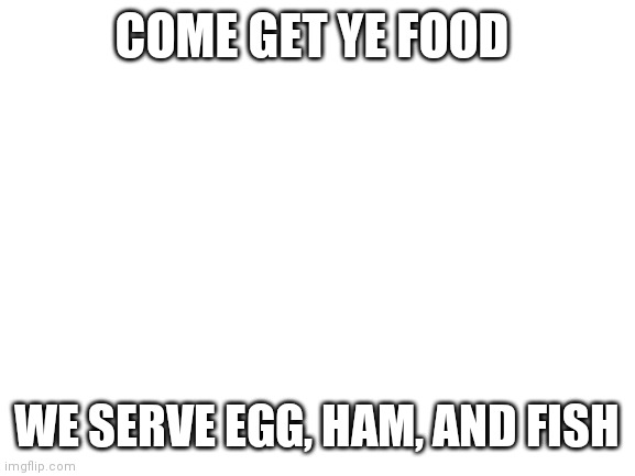 Blank White Template | COME GET YE FOOD; WE SERVE EGG, HAM, AND FISH | image tagged in blank white template | made w/ Imgflip meme maker