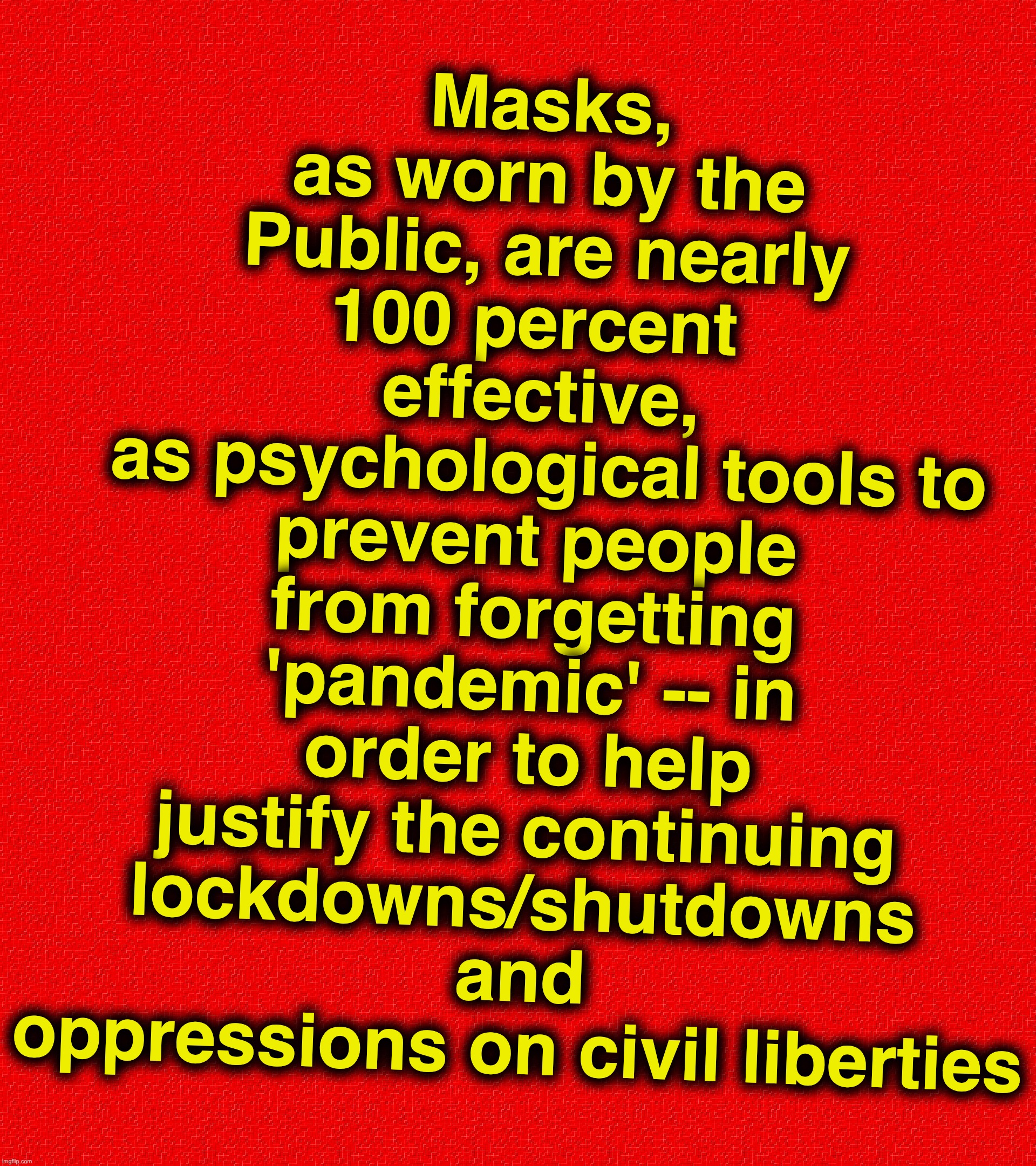 Masks, as worn by the Public, are nearly 100 percent  effective,
 as psychological tools to prevent people from forgetting 'pandemic' -- in order to help justify the continuing lockdowns/shutdowns and oppressions on civil liberties | image tagged in covid-19,coronavirus,masks,mask | made w/ Imgflip meme maker